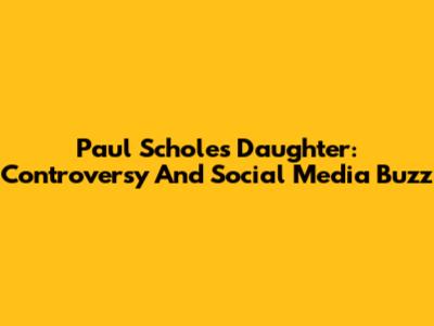 Paul Scholes' Daughter: Controversy And Social Media Buzz
