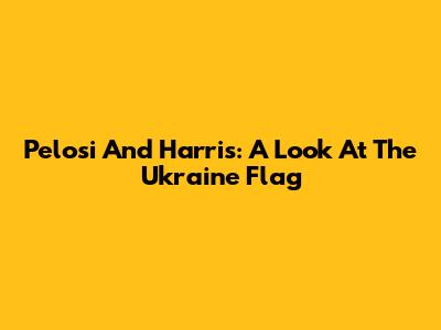 Pelosi And Harris: A Look At The Ukraine Flag