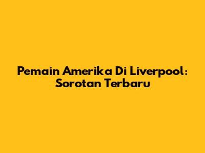 Pemain Amerika Di Liverpool: Sorotan Terbaru