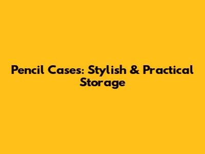 Pencil Cases: Stylish & Practical Storage