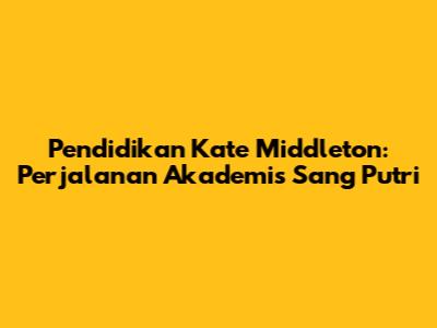 Pendidikan Kate Middleton: Perjalanan Akademis Sang Putri