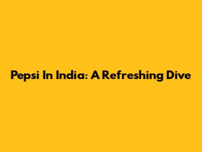 Pepsi In India: A Refreshing Dive
