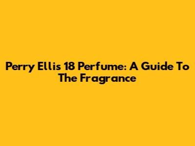 Perry Ellis 18 Perfume: A Guide To The Fragrance