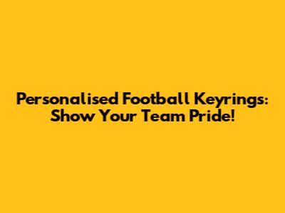 Personalised Football Keyrings: Show Your Team Pride!