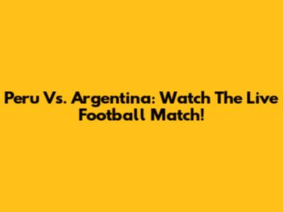 Peru Vs. Argentina: Watch The Live Football Match!