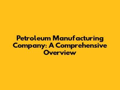 Petroleum Manufacturing Company: A Comprehensive Overview