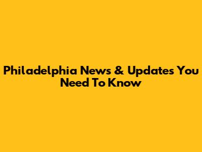 Philadelphia News & Updates You Need To Know
