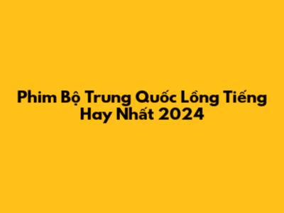 Phim Bộ Trung Quốc Lồng Tiếng Hay Nhất 2024
