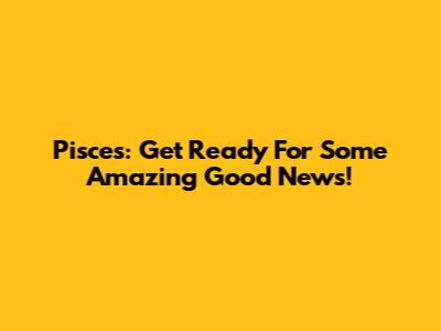 Pisces: Get Ready For Some Amazing Good News!