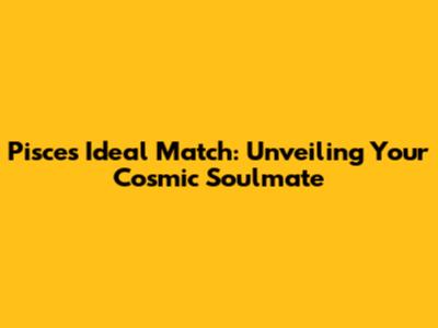 Pisces Ideal Match: Unveiling Your Cosmic Soulmate