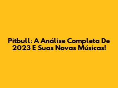 Pitbull: A Análise Completa De 2023 E Suas Novas Músicas!