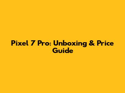 Pixel 7 Pro: Unboxing & Price Guide