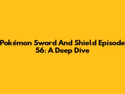 Pokémon Sword And Shield Episode 56: A Deep Dive