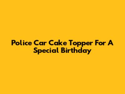 Police Car Cake Topper For A Special Birthday