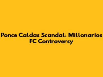 Ponce Caldas Scandal: Millonarios FC Controversy