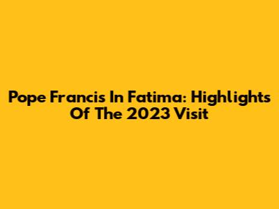 Pope Francis In Fatima: Highlights Of The 2023 Visit