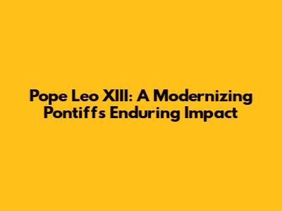 Pope Leo XIII: A Modernizing Pontiff's Enduring Impact