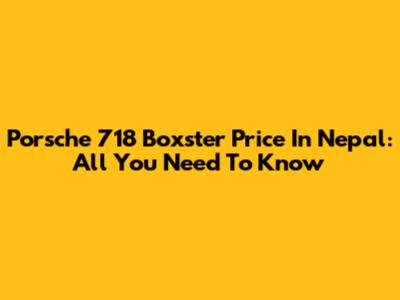 Porsche 718 Boxster Price In Nepal: All You Need To Know