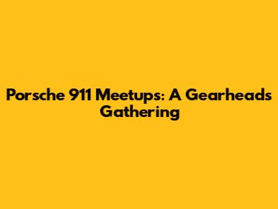 Porsche 911 Meetups: A Gearhead's Gathering