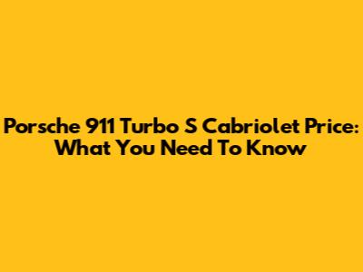 Porsche 911 Turbo S Cabriolet Price: What You Need To Know