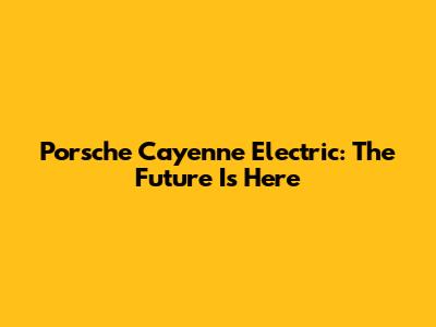 Porsche Cayenne Electric: The Future Is Here