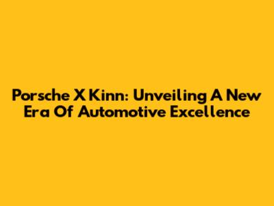 Porsche X Kinn: Unveiling A New Era Of Automotive Excellence