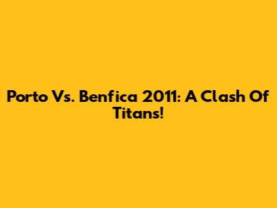 Porto Vs. Benfica 2011: A Clash Of Titans!