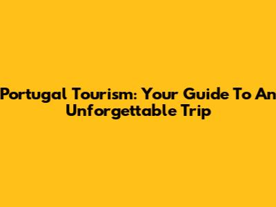 Portugal Tourism: Your Guide To An Unforgettable Trip