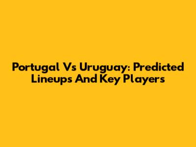 Portugal Vs Uruguay: Predicted Lineups And Key Players