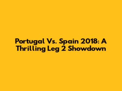 Portugal Vs. Spain 2018: A Thrilling Leg 2 Showdown