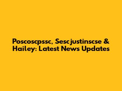 Poscoscpssc, Sescjustinscse & Hailey: Latest News Updates