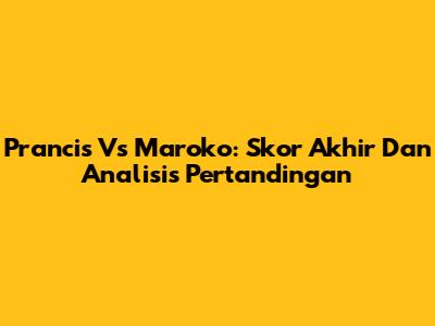 Prancis Vs Maroko: Skor Akhir Dan Analisis Pertandingan