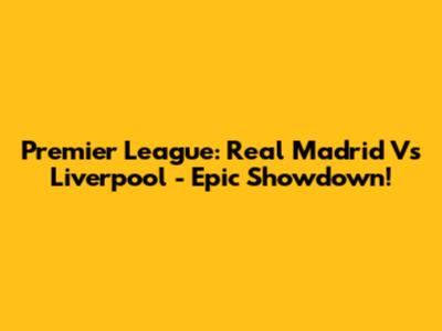 Premier League: Real Madrid Vs Liverpool - Epic Showdown!