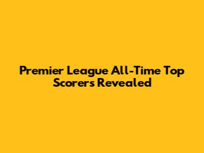 Premier League All-Time Top Scorers Revealed