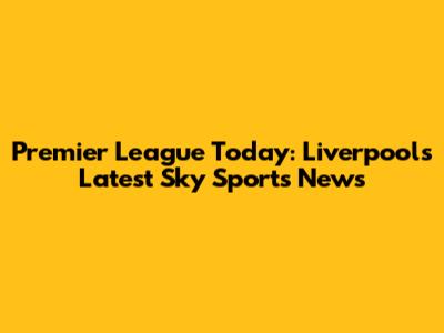 Premier League Today: Liverpool's Latest Sky Sports News