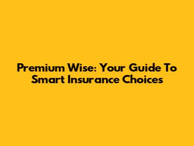 Premium Wise: Your Guide To Smart Insurance Choices