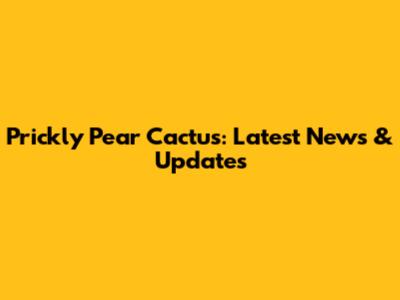 Prickly Pear Cactus: Latest News & Updates