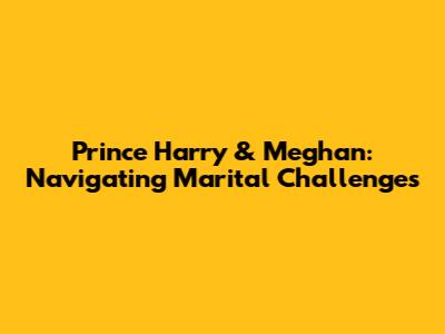 Prince Harry & Meghan: Navigating Marital Challenges