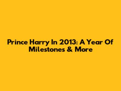 Prince Harry In 2013: A Year Of Milestones & More