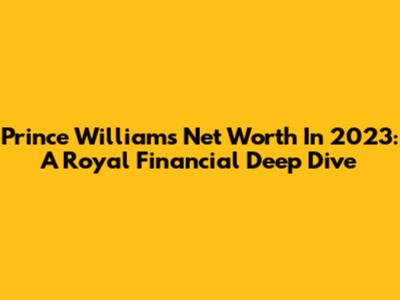 Prince William's Net Worth In 2023: A Royal Financial Deep Dive