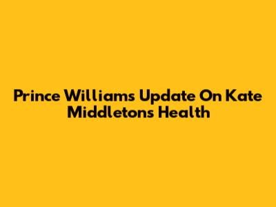Prince William's Update On Kate Middleton's Health