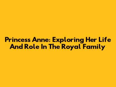 Princess Anne: Exploring Her Life And Role In The Royal Family
