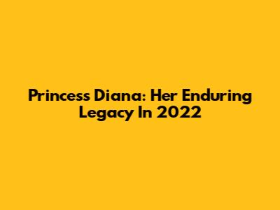 Princess Diana: Her Enduring Legacy In 2022