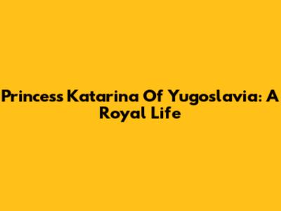 Princess Katarina Of Yugoslavia: A Royal Life