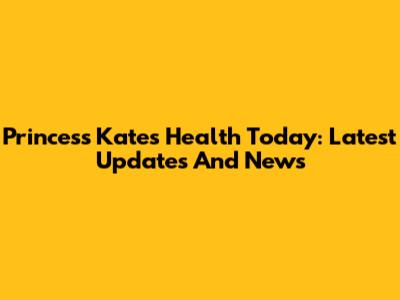 Princess Kate's Health Today: Latest Updates And News
