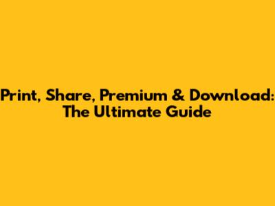 Print, Share, Premium & Download: The Ultimate Guide