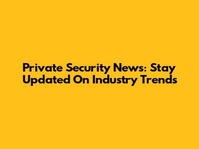 Private Security News: Stay Updated On Industry Trends