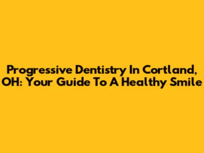 Progressive Dentistry In Cortland, OH: Your Guide To A Healthy Smile