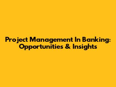 Project Management In Banking: Opportunities & Insights