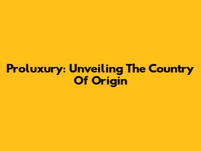 Proluxury: Unveiling The Country Of Origin